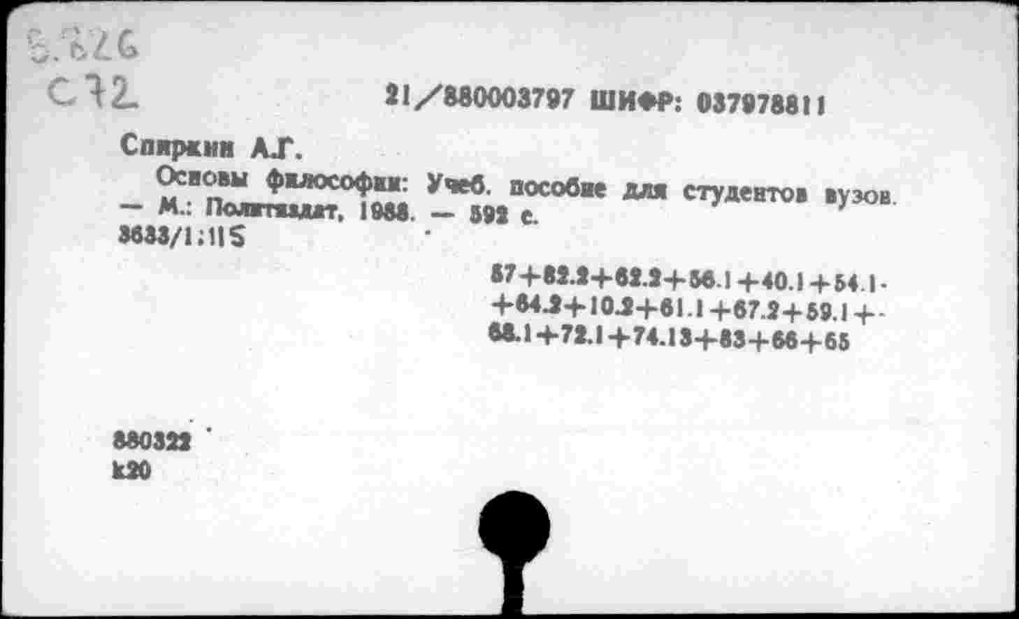 ﻿Ъ.
С 12-	81/880003797 ШИФР: 037978811
Спирсни А.Г.
- М	УЧеб ПОСОбие стУ«нто. вузов
— М.. Полтжмгг. 1988. — 592 с.
8833/1:11$
•7+82.2+82.2+56.1 +40.1 +- 54.1 -+84.2+10.2+61.1 +67.2+59.1 +-68.1+72.1+74.13+83+66+65
880322 ' к20